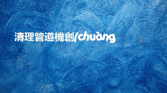 清理管道機創(chuàng)新技術(shù)應用：的革新，改變以后清淤工程！
