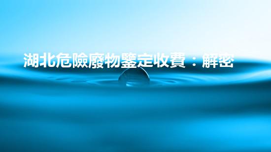 湖北危險廢物鑒定收費：解密費用背后的秘密！