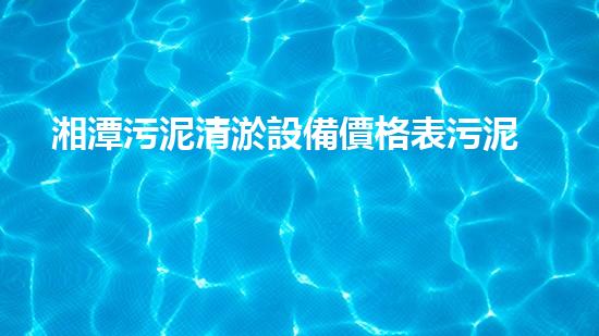 湘潭污泥清淤設備價格表污泥清淤設備的市場行情與選購指南