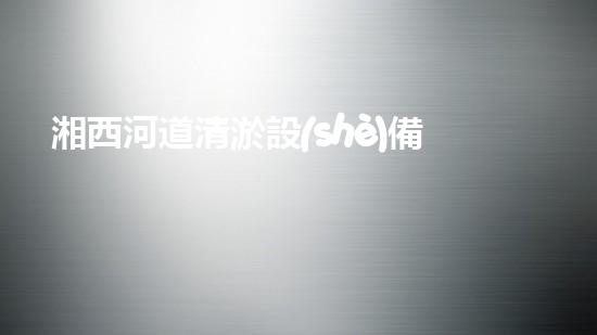 湘西河道清淤設(shè)備價(jià)格表清淤設(shè)備市場(chǎng)揭秘與價(jià)格分析！