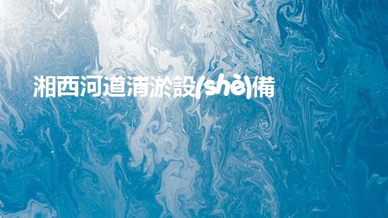 湘西河道清淤設(shè)備價(jià)格表清淤設(shè)備市場揭秘與價(jià)格分析！