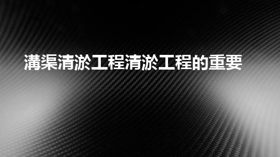 溝渠清淤工程清淤工程的重要性與挑戰(zhàn)你明白多少？