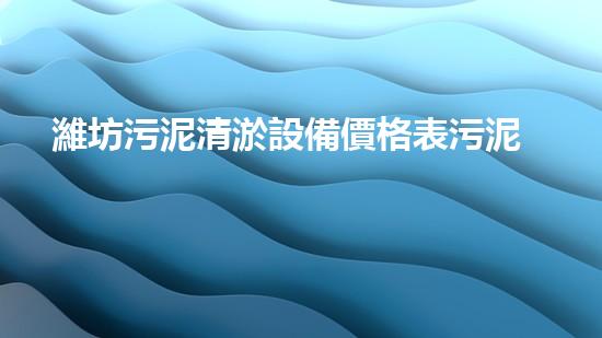 濰坊污泥清淤設備價格表污泥清淤設備的市場行情與選購指南
