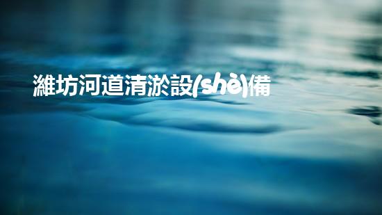 濰坊河道清淤設(shè)備廠家清淤設(shè)備如何提升河道管理效率？