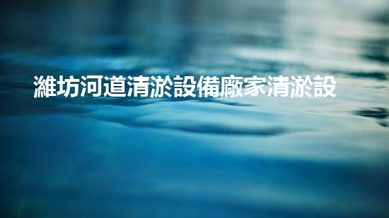 濰坊河道清淤設備廠家清淤設備如何提升河道管理效率？