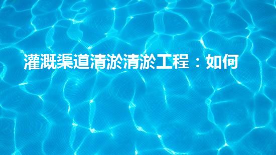 灌溉渠道清淤清淤工程：如何提升施工效率與安全性！
