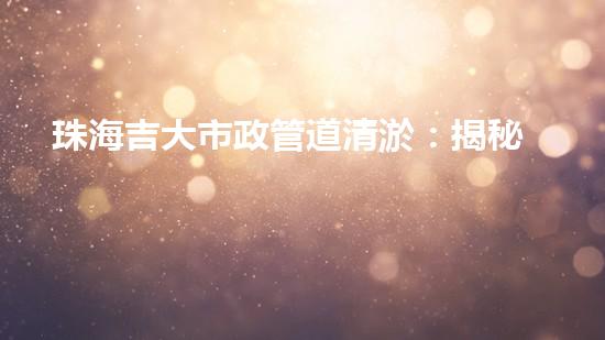珠海吉大市政管道清淤：揭秘暗藏的城市黑科技！