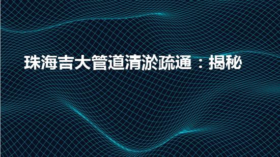 珠海吉大管道清淤疏通：揭秘背后的黑科技！
