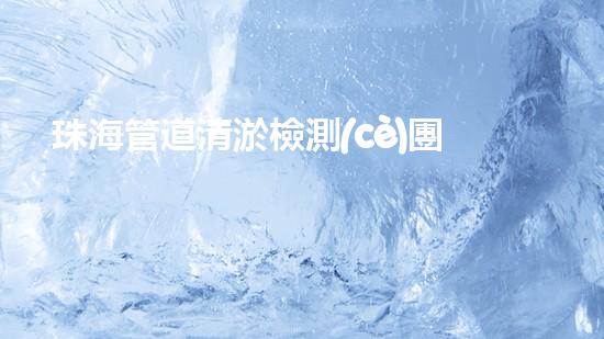 珠海管道清淤檢測(cè)團(tuán)隊(duì)：超強(qiáng)實(shí)力揭秘！