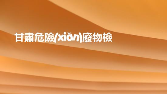 甘肅危險(xiǎn)廢物檢測(cè)企業(yè)：揭秘廢物背后的隱患！