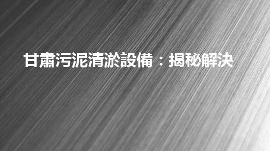 甘肅污泥清淤設備：揭秘解決城市污水難題的黑科技！