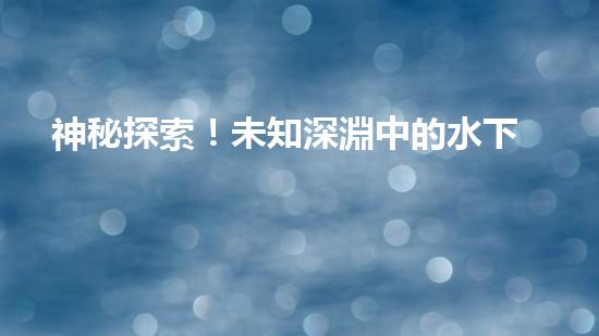神秘探索！未知深淵中的水下機(jī)器人設(shè)計揭秘