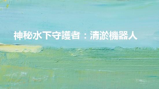 神秘水下守護者：清淤機器人的奇幻世界！