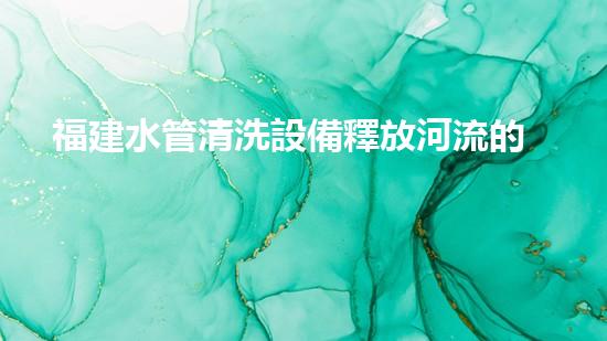 福建水管清洗設備釋放河流的秘密：改變水域淤泥問題的革新技術！