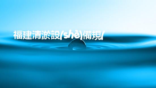 福建清淤設(shè)備規(guī)格表價(jià)格：了解最新行業(yè)趨勢(shì)與投資指南