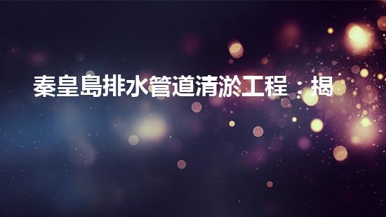 秦皇島排水管道清淤工程：揭秘城市底下的黑暗秘密！