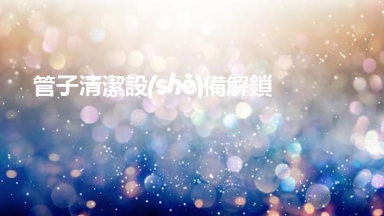 管子清潔設(shè)備解鎖河道清潔的創(chuàng)新秘籍！
