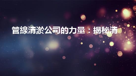 管線清淤公司的力量：揭秘清淤工程中的技術革新和挑戰(zhàn)！