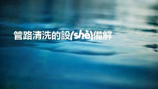 管路清洗的設(shè)備解鎖水域深處的秘密：提升河道清潔效率的全新技術(shù)！