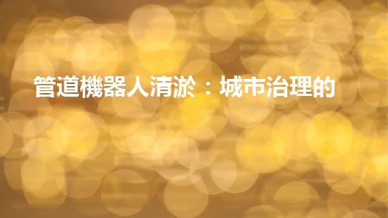 管道機器人清淤：城市治理的創(chuàng)新之舉？