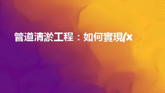 管道清淤工程：如何實現(xiàn)高效清理和維護管道？