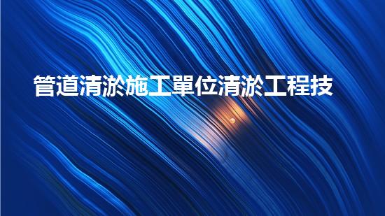 管道清淤施工單位清淤工程技術(shù)揭秘：如何有效提升水體管理效果？