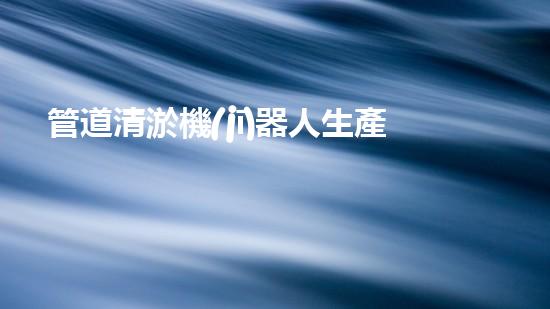 管道清淤機(jī)器人生產(chǎn)廠家排名榜：誰是行業(yè)的領(lǐng)頭羊？