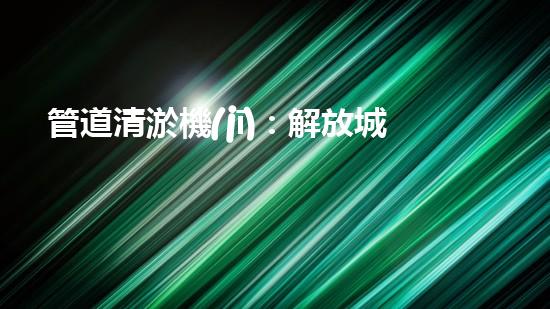 管道清淤機(jī)：解放城市下水道的超級(jí)利器！