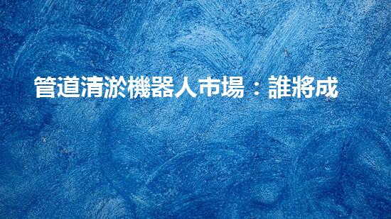 管道清淤機器人市場：誰將成為下一個顛覆者？