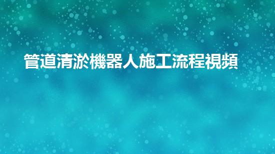 管道清淤機器人施工流程視頻：一覽無余！