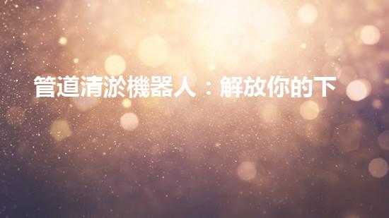 管道清淤機器人：解放你的下水道！