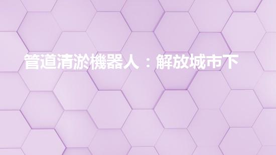 管道清淤機器人：解放城市下水道的通行神器！