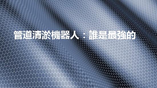 管道清淤機器人：誰是最強的排泥王者？