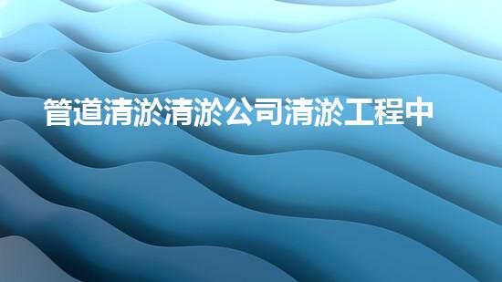 管道清淤清淤公司清淤工程中的新技術(shù)如何提升施工效率與安全性？