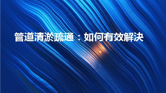 管道清淤疏通：如何有效解決管道堵塞問題？