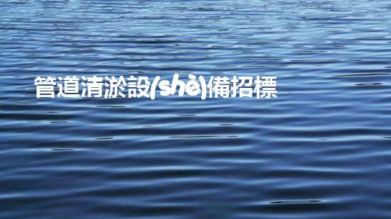 管道清淤設(shè)備招標文件要求揭秘：背后隱藏的技術(shù)黑科技是什么？