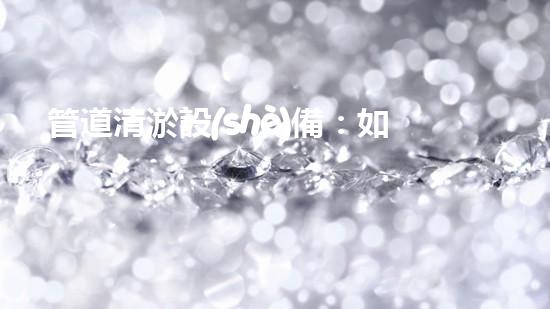 管道清淤設(shè)備：如何選擇適合的設(shè)備來高效解決管道堵塞問題？