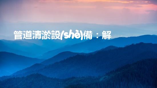 管道清淤設(shè)備：解放你的管道！
