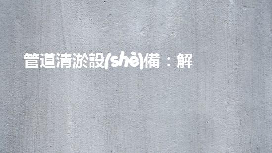 管道清淤設(shè)備：解放城市下水道的痛點(diǎn)！