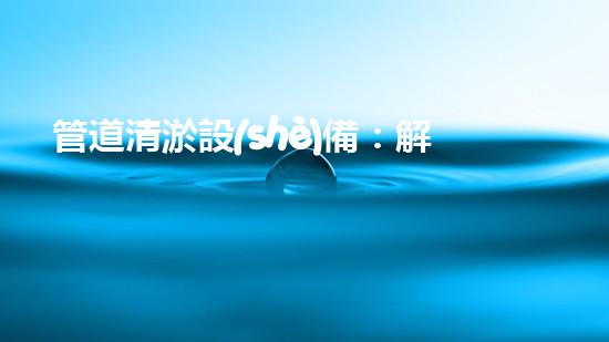 管道清淤設(shè)備：解放城市下水道的神秘力量！