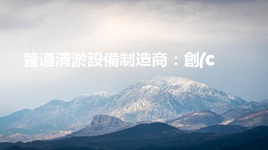 管道清淤設備制造商：創(chuàng)新科技，潔凈以后