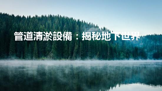 管道清淤設備：揭秘地下世界的神奇戰(zhàn)士！