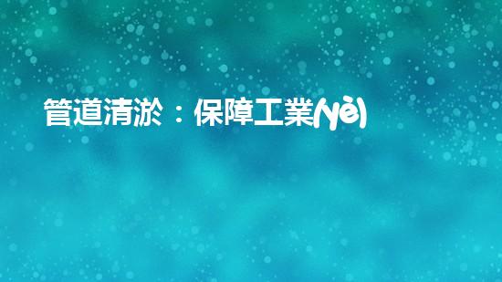 管道清淤：保障工業(yè)安全，提升設(shè)備壽命