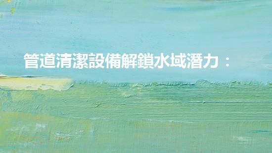 管道清潔設備解鎖水域潛力：提升效率的革新解決方案！