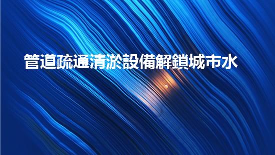 管道疏通清淤設備解鎖城市水道的革新秘密！