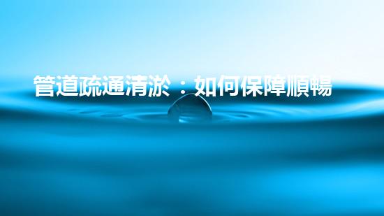 管道疏通清淤：如何保障順暢的供水排水系統(tǒng)？