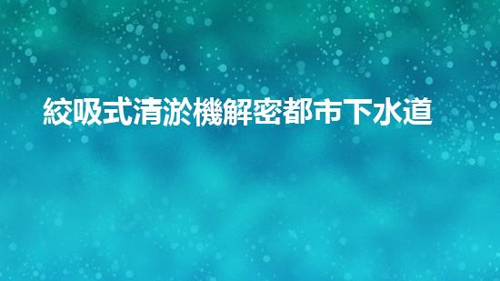 絞吸式清淤機解密都市下水道：深度揭秘都市清淤工程現狀！
