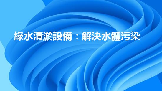 綠水清淤設備：解決水體污染的終極武器！