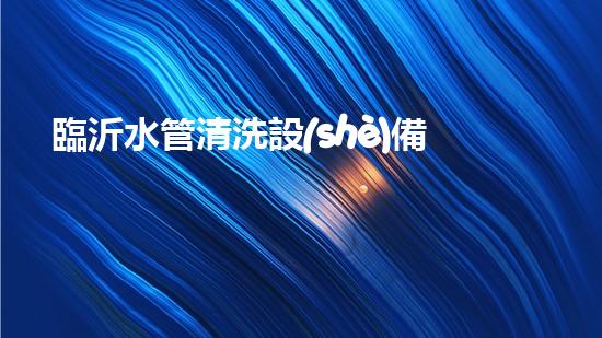 臨沂水管清洗設(shè)備解鎖水體潛力：革新技術(shù)的秘密揭曉！