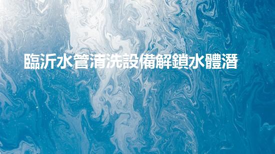 臨沂水管清洗設備解鎖水體潛力：革新技術的秘密揭曉！